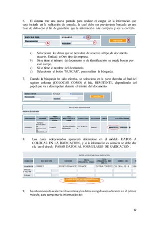 12
6. El sistema trae una nueva pantalla para realizar el cargue de la información que
será incluida en la radicación de entrada, la cual debe ser previamente buscada en una
base de datos con el fin de garantizar que la información esté completa y sea la correcta.
a) Seleccionar los datos que se necesitan de acuerdo al tipo de documento
usuario, Entidad u Otro tipo de empresa.
b) Si se tiene el número de documento o de identificación se puede buscar por
este campo.
c) Si se tiene el nombre del destinatario.
d) Seleccionar el botón “BUSCAR”, para realizar la búsqueda.
7. Cuando la búsqueda ha sido efectiva, se selecciona en la parte derecha al final del
registro columna (COLOCAR COMO) el link, REMITENTE, dependiendo del
papel que va a desempeñar durante el trámite del documento.
8. Los datos seleccionados aparecerá ubicándose en el módulo DATOS A
COLOCAR EN LA RADICACION, y si la información es correcta se debe dar
clic en el vínculo PASAR DATOS AL FORMULARIO DE RADICACION..
9. En este momentose cierraestaventanay losdatosescogidosson ubicados en el primer
módulo, para completar la información de:
 