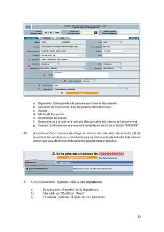 13
a. Dignatario: Corresponde a la persona que firma el documento.
b. Selección de Continente, País, Departamento y Municipio.
c. Asunto
d. Medio de Recepción
e. Descripción de anexos
f. Dependencia a la cual será radicada (Responsable del trámite del documento)
g. Cuando la información se encuentra completa se da clic en el botón "RADICAR"
10. A continuación el sistema despliega el número de radicación de entrada (-2) de
acuerdoal consecutivocorrespondienteparalosdocumentosde entrada.Este número
será el que va a identificar el documento durante todo el proceso.
11. Si en el documento registran copia a otra dependencia:
a) Se selecciona el nombre de la dependencia
b) Dar click en “Modificar Datos”
c) El sistema confirma el envío de este informado.
 