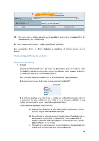 14
12. El documentoque ha sido radicado queda ubicado en la carpeta de entrada del Jefe de
la dependencia a la cual se envió.
En este momento está creado el registro para iniciar su trámite.
Los documentos físicos se deben digitalizar y encadenar el registro creado con la
imagen.
RADICAR DOCUMENTOS DE SALIDA (-1)
Radicación dedocumentos
 Entrada
Capturar la información básica de todos los documentos que son recibidos en la
Entidada loscualesse lesasignará un número de radicado, y este a su vez, será quien
lo identifique dentro de los diferentes trámites.
Para radicar un documento de entrada se deben seguir los siguientes pasos:
1. Seleccionar el vínculo de Entrada, en la sección de RADICACION
2. El sistema despliega una vista donde se realiza una verificación previa para saber si
el documento ha sido recibido por otro medio y ya se encuentra radicado, o para
realizar las relaciones de anexo y asociado según sea el caso.
Existen 3 formas de radicar un documento:
a) Nuevo(Copiade datos):Se seleccionacuandoel documentoaradicar
no tiene ningúnantecedente enlaEntidad.
b) ComoAnexo:Se seleccionacuandoal realizarlaverificaciónprevia,ya
existendatosenlaentidadyel documentoaradicar pertenece al
mismoexpediente.Enel sistemase creaunvínculoque indicaque el
documentoseráanexode otro
c) Asociado:Se seleccionaparael casode los documentosque llegancon
una carta de remisiónindicandovariosexpedientes.
 