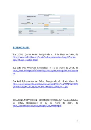 15
BIBLIOGRAFIA
S.A (2009). Que es Orfeo. Recuperado el 15 de Mayo de 2014, de
http://www.orfeolibre.org/inicio/index.php/section-blog/37-orfeo-
sgd/48-que-es-orfeo-.html
S.A (s.f) Wiki OrfeoGpl. Recuperado el 16 de Mayo de 2014, de
http://web.orfeogpl.info/wiki/P%C3%A1gina_principal#Certificacion
es
S.A (s.f) Información de Orfeo. Recuperado el 18 de Mayo, de
http://concejomedellin.ximil.co/sites/default/files/MANUAL%20DE%
20ORFEO%20CONCEJO%20DE%20MEDELLIN%20_1_.pdf
BEJARANO, NURY BIBIAN , GUERRERO JERSSON. (sf) Funcionalidades
de Orfeo. Recuperado el 19 de Mayo de 2014, de
http://fce.unal.edu.co/wiki/images/f/fb/ORFEO.pdf
 