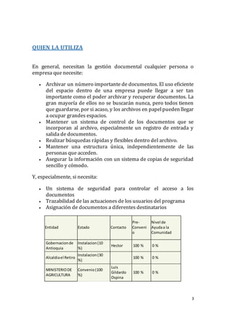 3
QUIEN LA UTILIZA
En general, necesitan la gestión documental cualquier persona o
empresa que necesite:
 Archivar un número importante de documentos. El uso eficiente
del espacio dentro de una empresa puede llegar a ser tan
importante como el poder archivar y recuperar documentos. La
gran mayoría de ellos no se buscarán nunca, pero todos tienen
que guardarse, por si acaso, y los archivos en papelpueden llegar
a ocupar grandes espacios.
 Mantener un sistema de control de los documentos que se
incorporan al archivo, especialmente un registro de entrada y
salida de documentos.
 Realizar búsquedas rápidas y flexibles dentro del archivo.
 Mantener una estructura única, independientemente de las
personas que acceden.
 Asegurar la información con un sistema de copias de seguridad
sencillo y cómodo.
Y, especialmente, si necesita:
 Un sistema de seguridad para controlar el acceso a los
documentos
 Trazabilidad de las actuaciones de los usuarios del programa
 Asignación de documentos a diferentes destinatarios
Entidad Estado Contacto
Pre-
Conveni
o
Nivel de
Ayudaa la
Comunidad
Gobernacionde
Antioquia
Instalacion(10
%)
Hector 100 % 0 %
Alcaldiael Retiro
Instalacion(30
%)
100 % 0 %
MINISTERIODE
AGRICULTURA
Convenio(100
%)
Luis
Gildardo
Ospina
100 % 0 %
 