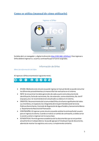 5
Como se utiliza (manual de cómo utilizarlo)
Ingreso a Orfeo
Se debe abrirun navegador y digitarladirección http://192.168.1.2/Orfeo1.Para ingresara
Orfeodeberáingresarsu usuarioy contraseñaque le fueronasignadas.
Información de Orfeo
Menú deinformación deOrfeo
Al ingresara Orfeoencontraráel siguiente menú:
 AYUDA: Mediante este vínculose puede ingresaral manual donde se puede consultar
losdiferentesprocedimientosylamanerafácil de realizarlosenel sistema.
 INFO:Se encuentranlosdatosgeneralesde cadausuariocomodocumentode
identificación,fechade nacimiento,No.de extensión,correoelectrónico,No.de AT
(equipo),piso.Se recomiendateneractualizadosusdatosenel sistema.
 CREDITOS: Reconocimientode lacomunidadOrfeoal esfuerzosignificativode todos
sus miembros,enespecial alosintegrantesde laSuperintendenciade Servicios
PúblicosDomiciliarios,Comisiónde Regulaciónde AguaPotable ySaneamientoBásico
y DepartamentoNacional de Planeación.
 CONTRASEÑA:Al ingresaraeste vínculose puede cambiarlacontraseñadel usuario
para el ingresoal sistema.Cuandose realice uncambiode contraseña,se debe cerrar
la sesiónyvolveraingresarcon lanuevaclave.
 ESTADISTICAS:Permite generarestadísticasde losdocumentosque se encuentran
actualmente enladependencia.Se puede agruparel listadoportipode documento,
ademásde mostrar losregistrosunoa uno,o simplemente contarlos.
 