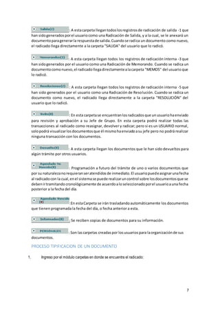 7
: A estacarpeta llegantodoslosregistrosde radicación de salida -1 que
han sidogeneradosporel usuariocomo una Radicación de Salida, y a la cual, se le anexará un
documentoparagenerarla respuestade salida.Cuandose radica un documento como nuevo,
el radicado llega directamente a la carpeta "SALIDA" del usuario que lo radicó.
: A esta carpeta llegan todos los registros de radicación interna -3 que
han sidogenerados por el usuario como una Radicación de Memorando. Cuando se radica un
documentocomonuevo,el radicadollegadirectamentealacarpeta "MEMOS" del usuarioque
lo radicó.
: A esta carpeta llegan todos los registros de radicación interna -5 que
han sido generados por el usuario como una Radicación de Resolución. Cuando se radica un
documento como nuevo, el radicado llega directamente a la carpeta "RESOLUCIÓN" del
usuario que lo radicó.
: En esta carpetase encuentranlosradicadosque unusuariohaenviado
para revisión y aprobación a su Jefe de Grupo. En esta carpeta podrá realizar todas las
transacciones al radicado como reasignar, devolver y radicar; pero si es un USUARIO normal,
solopodrá visualizarlosdocumentosque él mismohaenviadoasu jefe pero no podrá realizar
ninguna transacción con los documentos.
: A esta carpeta llegan los documentos que le han sido devueltos para
algún trámite por otros usuarios.
: Programación a futuro del trámite de uno o varios documentos que
por su naturalezanorequieranseratendidosde inmediato.El usuariopuedeasignarunafecha
al radicadocon la cual,enel sistemase puede realizaruncontrol sobre losdocumentosque se
debenirtramitandocronológicamente de acuerdoaloseleccionadoporel usuarioauna fecha
posterior a la fecha del día.
:En estaCarpeta se irán trasladandoautomáticamente los documentos
que tienen programada la fecha del día, o fecha anterior a esta.
: Se reciben copias de documentos para su información.
: Son lascarpetas creadaspor losusuarios para laorganizaciónde sus
documentos.
PROCESO TIPIFICACION DE UN DOCUMENTO
1. Ingreso por el módulo carpetas en donde se encuentra el radicado:
 