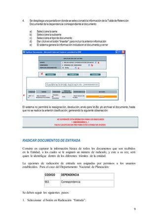 9
4. Se despliegaunapantallaendondeseseleccionarálainformacióndelaTabladeRetención
Documental deladependencia correspondientealdocumento:
a) Seleccionelaserie
b) Seleccionelasubserie
c) Seleccioneeltipodedocumento
d) Dar clickenelbotón“Insertar” paraincluirlaanteriorinformación
e) El sistemageneralainformaciónincluidaeneldocumentoycerrar
El sistema no permitirá la reasignación, devolución, envío para Vo.Bo. y/o archivar el documento, hasta
que no se realice la anterior clasificación; generando la siguiente observación:
RADICAR DOCUMENTOS DE ENTRADA
Consiste en capturar la información básica de todos los documentos que son recibidos
en la Entidad, a los cuales se le asignará un número de radicado, y este a su vez, será
quien lo identifique dentro de los diferentes trámites de la entidad.
La opciones de radicación de entrada son asignadas por permisos a los usuarios
establecidos. Para el caso del Departamento Nacional de Planeación:
CODIGO DEPENDENCIA
663 Correspondencia
Se deben seguir los siguientes pasos:
1. Seleccionar el botón en Radicación “Entrada”:
 
