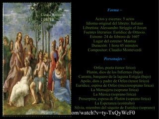 Forma ~

                                Actos y escenas: 5 actos
                          Idioma original del libreto: Italiano
                        Libretista: Alessandro Striggio el Joven
                        Fuentes literarias: Eurídice de Ottavio.
                            Estreno 24 de febrero de 1607
                               Lugar del estreno: Mantua
                             Duración: 1 hora 45 minutos
                           Compositor: Claudio Monteverdi

                                     Personajes ~

                               Orfeo, poeta (tenor lírico)
                           Plutón, dios de los Infiernos (bajo)
                      Caronte, barquero de la laguna Estigia (bajo)
                       Apolo, dios y padre de Orfeo (tenor lírico)
                    Eurídice, esposa de Orfeo (mezzosoprano lírica)
                             La Mensajera (soprano lírica)
                               La Música (soprano lírica)
                      Proserpina, esposa de Plutón (soprano lírica)
                                La Esperanza (contralto)
                   Silvia, miembro del séquito de Eurídice (soprano)
http://www.youtube.com/watch?v=ty-TxQyWcF0
 