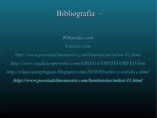 Bibliografía ~

                          Wikipedia.com
                           Youtube.com
   http://www.poesiadelmomento.com/luminarias/mitos/41.html
 http://www.tradicionperenne.com/GRIEGA/ORFEO/ORFEO.htm
http://clasicasesplugues.blogspot.com/2010/05/orfeo-y-euridice.html
   http://www.poesiadelmomento.com/luminarias/mitos/41.html
 