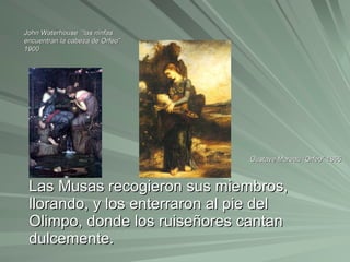 Las Musas recogieron sus miembros, llorando, y los enterraron al pie del Olimpo, donde los ruiseñores cantan dulcemente. John Waterhouse  “las ninfas encuentran la cabeza de Orfeo” 1900 Gustave Moreau “Orfeo” 1865 