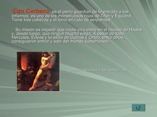 Can Cerbero :   es el perro guardián de la entrada a los Infiernos; es uno de los monstruosos hijos de Tifón y Equidna. Tiene tres cabezas y el lomo erizado de serpientes.  Su misión es impedir que nadie vivo entre en el mundo de Hades y, desde luego, que ningún muerto salga. A pesar de todo, Hércules, Eneas y la sibila de Cumas y Orfeo, entre otros, consiguieron entrar y salir del mundo subterráneo. ´Zurbarán “Hércules y el Can Cerbero” 1634 