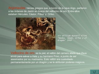 Argonautas : héroes griegos que, a bordo de la nave Argo, partieron a las órdenes de Jasón en busca del vellocino de oro. Entre ellos estaban Hércules, Cástor, Pólux  y  Orfeo. Vellocino de oro :  es la piel, el vellón del carnero alado que Zeus envió para salvar a Hele y su hermano Frixo, a punto de ser asesinados por su madrastra. Este vellón era custodiado permanentemente por un dragón y se le atribuían poderes mágicos. Sir William Russell Flint “Medea, Jasón, Orfeo y el dragón” 1910 