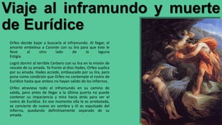 Viaje al inframundo y muerte
de Eurídice
Orfeo decide bajar a buscarla al inframundo. Al llegar, el
amante embelesa a Caronte con su lira para que éste le
lleve al otro lado de la laguna
Estigia.
Logró dormir al terrible Cerbero con su lira en la misión de
rescate de su amada. Ya frente al dios Hades, Orfeo suplica
por su amada. Hades accede, embaucado por su lira, pero
pone como condición que Orfeo no contemple el rostro de
Eurídice hasta que ambos no hayan salido de los infiernos.
Orfeo atraviesa todo el inframundo en su camino de
salida, pero antes de llegar a la última puerta no puede
contener su impaciencia y mira hacia atrás para ver el
rostro de Eurídice. En ese momento ella le es arrebatada,
se convierte de nuevo en sombra y él es expulsado del
infierno, quedando definitivamente separado de su
amada.
 