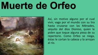 Muerte de Orfeo
Así, sin motivo alguno por el cual
vivir, vaga por el mundo con su lira
hasta cruzarse con las Ménades,
séquito del dios Dioniso, quien le
piden que toque alguna pieza de su
repertorio. Como Orfeo se niega,
éstas le cortan la cabeza y la arrojan
al río.
 