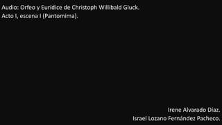 Audio: Orfeo y Eurídice de Christoph Willibald Gluck.
Acto I, escena I (Pantomima).
Irene Alvarado Díaz.
Israel Lozano Fernández Pacheco.
 