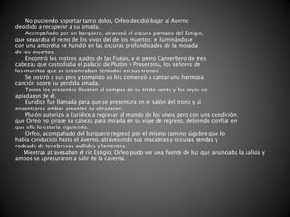 No pudiendo soportar tanto dolor, Orfeo decidió bajar al Averno
decidido a recuperar a su amada.
    Acompañado por un barquero, atravesó el oscuro pantano del Estigio,
que separaba el reino de los vivos del de los muertos; e iluminándose
con una antorcha se hundió en las oscuras profundidades de la morada
de los muertos.
    Encontró los rostros ajados de las Furias, y el perro Cancerbero de tres
cabezas que custodiaba el palacio de Plutón y Proserpina, los señores de
los muertos que se encontraban sentados en sus tronos.
    Se postró a sus pies y tomando su lira comenzó a cantar una hermosa
canción sobre su perdida amada.
    Todos los presentes lloraron al compás de su triste canto y los reyes se
apiadaron de él.
    Eurídice fue llamada para que se presentara en el salón del trono y al
encontrarse ambos amantes se abrazaron.
    Plutón autorizó a Eurídice a regresar al mundo de los vivos pero con una condición,
que Orfeo no girase su cabeza para mirarla en su viaje de regreso, debiendo confiar en
que ella lo estaría siguiendo.
    Orfeo, acompañado del barquero regresó por el mismo camino lúgubre que lo
había conducido hasta el Averno, atravesando sus macabras y oscuras sendas y
rodeado de tenebrosos aullidos y lamentos.
    Mientras atravesaban el río Estigio, Orfeo pudo ver una fuente de luz que anunciaba la salida y
ambos se apresuraron a salir de la caverna.
 