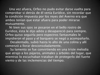 Una vez afuera, Orfeo no pudo evitar darse vuelta para
comprobar si detrás de él venía Eurídice, sin recordar que
la condición impuesta por los reyes del Averno era que
ambos tenían que estar afuera para poder mirarse
mutuamente.
   Ni bien sus ojos se posaron en el bello rostro de
Eurídice, ésta le dijo adiós y desapareció para siempre.
Orfeo quiso seguirla pero espectros fantasmales le
impidieron el paso y el barquero se negó a acompañarlo.
    Desalentado, subió hasta lo alto de una colina y allí
comenzó a llorar desconsoladamente.
    Su lamento se fue convirtiendo en una triste melodía
que atrajo a los pájaros, animales y árboles del lugar, que
mientras lo escuchaban trataban de protegerlo del fuerte
viento y de las inclemencias del tiempo.
 