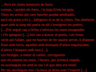 ...Però els clams temeraris de lluita creixen, i perden els frens, i la boja Erinis les guia. Totes les armes pel cant haurien quedat amollades, però els grans crits [...]ofegaren el so de la cítara. Fou aleshores quan amb la sang del poeta no oït s’enrogiren les pedres. [...]Tot seguit cap a Orfeu s’adrecen les mans ensagnades i s’hi apleguen [...] Així van a buscar el poeta, i els tirsos verds pel fullam, que no haurien de fer aquest servei, li disparen Eixes amb terra, aquelles amb branques d’arbre esquinçades; d’altres l’ataquen amb rocs [...]. Les ferotges, a matar el cantor, corregueren que els estenia les mans, i llavors, per primera vegada, no aconseguia res amb la veu i el que deia era inútil. Per les sacrílegues mor i la boca ja deixa anar l’esperit [...] 