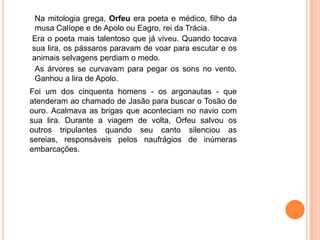 Na mitologia grega, Orfeu era poeta e médico, filho da
 musa Calíope e de Apolo ou Eagro, rei da Trácia.
Era o poeta mais talentoso que já viveu. Quando tocava
sua lira, os pássaros paravam de voar para escutar e os
animais selvagens perdiam o medo.
 As árvores se curvavam para pegar os sons no vento.
 Ganhou a lira de Apolo.
Foi um dos cinquenta homens - os argonautas - que
atenderam ao chamado de Jasão para buscar o Tosão de
ouro. Acalmava as brigas que aconteciam no navio com
sua lira. Durante a viagem de volta, Orfeu salvou os
outros tripulantes quando seu canto silenciou as
sereias, responsáveis pelos naufrágios de inúmeras
embarcações.
 