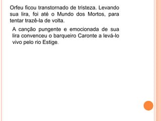 Orfeu ficou transtornado de tristeza. Levando
sua lira, foi até o Mundo dos Mortos, para
tentar trazê-la de volta.
 A canção pungente e emocionada de sua
 lira convenceu o barqueiro Caronte a levá-lo
 vivo pelo rio Estige.
 