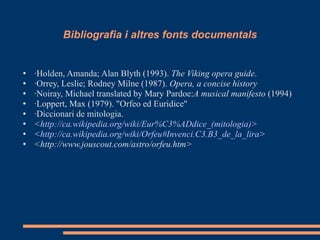 Bibliografia i altres fonts documentals ·Holden, Amanda; Alan Blyth (1993).  The Viking opera guide . · Orrey, Leslie; Rodney Milne (1987).  Opera, a concise history · Noiray, Michael translated by Mary Pardoe: A musical manifesto  (1994) ·Loppert, Max (1979). "Orfeo ed Euridice" ·Diccionari de mitologia. < http:// ca.wikipedia.org / wiki / Eur%C3 % ADdice _( mitologia ) > < http:// ca.wikipedia.org / wiki / Orfeu#Invenci.C3 .B3_ de_la_lira >  <http://www.jouscout.com/astro/orfeu.htm> 