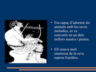Era capaç d’adormir als animals amb les seves melodies, es va convertir en un dels millors musics i poetes. Ell estava molt enamorat de la seva esposa Eurídice. 