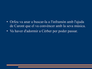 Orfeu va anar a buscar-la a l'inframón amb l'ajuda de Caront que el va convèncer amb la seva música.  Va haver d'adormir a Cèrber per poder passar. 