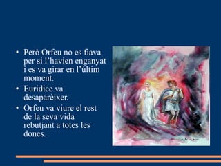 Però Orfeu no es fiava per si l’havien enganyat i es va girar en l’últim moment. Eurídice va desaparèixer. Orfeu va viure el rest de la seva vida rebutjant a totes les dones. 