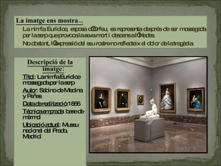 Descripció de la imatge: Títol : La nimfa Eurídice mossegada per la serp Autor : Sabino de Medina y Peñas Data de realització :1865 Técnica emprada : base de màrmol Ubicació actual : Museu nacional del Prado, Madrid. La imatge ens mostra... La nimfa Eurídice, esposa d’Orfeu, es representa després de ser mossegada per la serp que provoca la seva mort i descens a l’Hades.  No obstant, l’expressió del seu rostre no reflecteix el dolor de la tragèdia.  