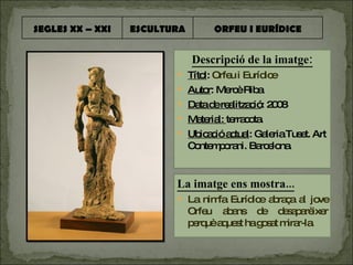 Descripció de la imatge: Títol :  Orfeu i Eurídice Autor : Mercè Riba Data de realització : 2008 Material:  terracota. Ubicació actual : Galeria Tuset. Art Contemporani. Barcelona. La imatge ens mostra... La nimfa Eurídice abraça al jove Orfeu abans de desaparèixer perquè aquest ha gosat mirar-la. SEGLES XX – XXI ESCULTURA ORFEU I EURÍDICE 