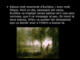 Estava molt enamorat d’Eurídice, i eren molt feliços. Però un dia, passejant pel camp, Eurídice va trepitjar sense adonar-se'n una serp verinosa, que li va mossegar al peu. En morir la seva esposa, Orfeu va quedar tan desesperat que va decidir anar a l’infern a buscar-la. 