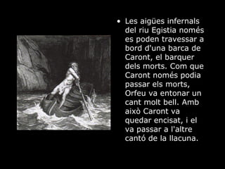 Les aigües infernals del riu Egistia només es poden travessar a bord d'una barca de Caront, el barquer dels morts. Com que Caront només podia passar els morts, Orfeu va entonar un cant molt bell. Amb això Caront va quedar encisat, i el va passar a l'altre cantó de la llacuna.  