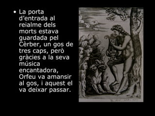 La porta d’entrada al reialme dels morts estava guardada pel Cèrber, un gos de tres caps, però gràcies a la seva música encantadora, Orfeu va amansir al gos, i aquest el va deixar passar. 