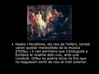 Hades i Persèfone, els reis de l’infern, també varen quedar meravellats de la música d’Orfeu, i li van permetre que s’endugués a Eurídice al reialme dels vius, amb una condició: Orfeu no podria mirar-la fins que no haguessin sortit de nou al món exterior. 