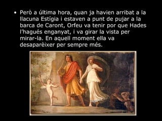 Però a última hora, quan ja havien arribat a la llacuna Estígia i estaven a punt de pujar a la barca de Caront, Orfeu va tenir por que Hades l’hagués enganyat, i va girar la vista per mirar-la. En aquell moment ella va desaparèixer per sempre més. 