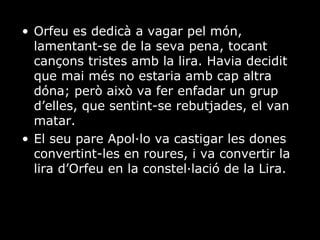 Orfeu es dedicà a vagar pel món, lamentant-se de la seva pena, tocant cançons tristes amb la lira. Havia decidit que mai més no estaria amb cap altra dóna; però això va fer enfadar un grup d’elles, que sentint-se rebutjades, el van matar. El seu pare Apol·lo va castigar les dones convertint-les en roures, i va convertir la lira d’Orfeu en la constel·lació de la Lira. 