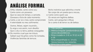 ANÁLISE FORMAL
Orfeu rebelde, canto como sou:
Canto como um possesso
Que na casca do tempo, a canivete,
Gravasse a fúria de cada momento;
Canto, a ver se o meu canto compromete
A eternidade no meu sofrimento.
Outros, felizes, sejam rouxinóis…
Eu ergo a voz assim, num desafio:
Que o céu e a terra, pedras conjugadas
Do moinho cruel que me tritura,
Saibam que há gritos como há nortadas,
Violências famintas de ternura.
Bicho instintivo que adivinha a morte
No corpo de um poeta que a recusa,
Canto como quem usa
Os versos em legítima defesa.
Canto, sem perguntar à Musa
Se o canto é de terror ou de beleza.
o Três sextilhas.
o Métrica Irregular (predominância de
versos decassilábicos).
o Rima cruzada vv. 3-6; vv. 9-12; vv.16
e 18;
Rima emparelhada vv. 14 e15;
Versos brancos nos restantes.
o Rima rica e rima pobre.
 