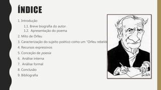 ÍNDICE
1. Introdução
1.1. Breve biografia do autor
1.2. Apresentação do poema
2. Mito de Orfeu
3. Caracterização do sujeito poético como um “Orfeu rebelde”
4. Recursos expressivos
5. Conceção de poesia
6. Análise interna
7. Análise formal
8. Conclusão
9. Bibliografia
 