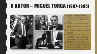 O AUTOR – MIGUEL TORGA [1907-1995]
 Adolfo Correia da Rocha
(Miguel Torga) nasceu a 12
de Agosto de 1907, em Vila
Real;
 Morreu a 17 de Janeiro de
1995 em Coimbra, com 85
anos;
 Foi poeta, médico e escritor
escritor
 Destacou-se em obras
Nihil Sibi (poesia), Contos
da Montanha (prosa) e O
Paraíso (texto dramático)
 Ganhou o Prémio Morgado
de Mateus (1980), o Prémio
Montaigne (1981), o Prémio
Camões (1989), entre
 