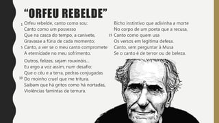 “ORFEU REBELDE”
Orfeu rebelde, canto como sou:
Canto como um possesso
Que na casca do tempo, a canivete,
Gravasse a fúria de cada momento;
Canto, a ver se o meu canto compromete
A eternidade no meu sofrimento.
Outros, felizes, sejam rouxinóis…
Eu ergo a voz assim, num desafio:
Que o céu e a terra, pedras conjugadas
Do moinho cruel que me tritura,
Saibam que há gritos como há nortadas,
Violências famintas de ternura.
Bicho instintivo que adivinha a morte
No corpo de um poeta que a recusa,
Canto como quem usa
Os versos em legítima defesa.
Canto, sem perguntar à Musa
Se o canto é de terror ou de beleza.
1
5
10
15
 