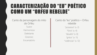 CARACTERIZAÇÃO DO “EU” POÉTICO
COMO UM “ORFEU REBELDE”
Suave
Harmonioso
Deleitante
Gracioso
Encantatório
Intenso
Forte
Rebelde
Revoltado
Inquieto
“possesso” (v. 2)
“fúria” (v. 4)
“desafio” (v. 8)
“gritos” (v. 11)
“violências” (v. 12)
 