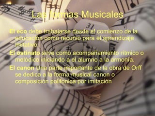 Las formas Musicales El eco  debe trabajarse desde el comienzo de la educación como recurso para el aprendizaje imitativo. El ostinato  sirve como acompañamiento rítmico o melódico iniciando a el alumno a la armonía. El canon  Una parte importante de la obra de Orff se dedica a la forma musical canon o composición polifonica por imitación 