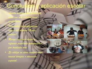 Conclusión y aplicación escolar Aporta instrumentos fáciles de tocar con una calidad tonal equilibrada Desarrolla la participación activa del alumno (Hacer música). Recoge canciones rimas y refranes populares transmitidos por tradición oral. Se utiliza en otros campos como musicó terapia o educación especial. 