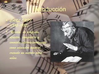 Introducción CARL ORFF (1895-1982) Alemán, de profesión director, compositor y conocido internacionalmente como educador musical, creando un metodo para niños. 