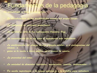 Fundamentos de la pedagogía La metodología se basa en ocho puntos: El descubrimiento de las posibilidades sonoras del propio cuerpo.  La utilización de canciones pentatónica. La calidad y color de los instrumentos llamados Orff. La consideración de la voz como el instrumento más importante.  La participación del alumno en una orquesta escolar, y el protagonismo del alumno, a  quien se le invita a hacer música, no a conocer la música.  La prioridad del ritmo.  La variedad de elementos (recitados, movimientos, canción, instrumentos…).  Da mucha importancia a la lengua materna y a la palabra para introducir ritmos.  