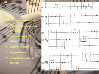 Posibilidades didacticas: Trabajo de las formas musicales Interpretación de ritmos Lectura musical Improvisación Acompañamiento de caciones 