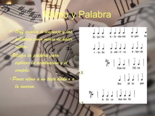 Ritmo y Palabra Orff emplea el lenguaje y las palabras como medio de hacer ritmos. -Utiliza la palabra para explicar la acentuación y el compás. -Poner ritmo a un texto dado o a la inversa. 