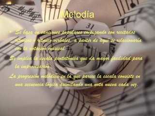 Melodía Se basa en canciones populares empezando con recitados rítmicos o rítmico verbales, a partir de aquí se relacionaría con la notación musical. Se emplea la escala pentatónica que da mayor facilidad para la improvisación. La progresión melódica en la que parece la escala consiste en una secuencia lógica asimilando una nota nueva cada vez. 