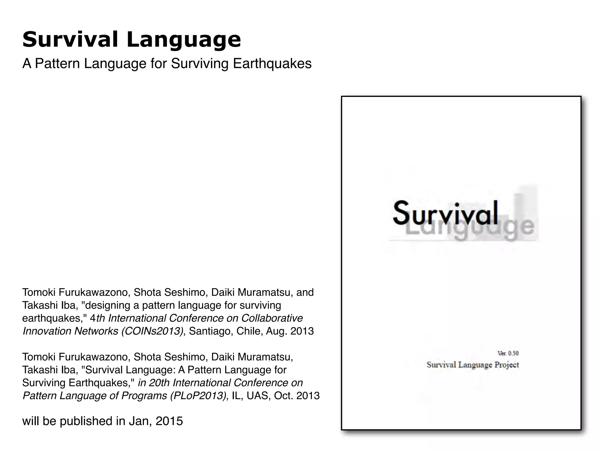 Survival Language 
A Pattern Language for Surviving Earthquakes 
Tomoki Furukawazono, Shota Seshimo, Daiki Muramatsu, and 
Takashi Iba, "designing a pattern language for surviving 
earthquakes," 4th International Conference on Collaborative 
Innovation Networks (COINs2013), Santiago, Chile, Aug. 2013! 
! 
Tomoki Furukawazono, Shota Seshimo, Daiki Muramatsu, 
Takashi Iba, "Survival Language: A Pattern Language for 
Surviving Earthquakes," in 20th International Conference on 
Pattern Language of Programs (PLoP2013), IL, UAS, Oct. 2013 
will be published in Jan, 2015 
 
