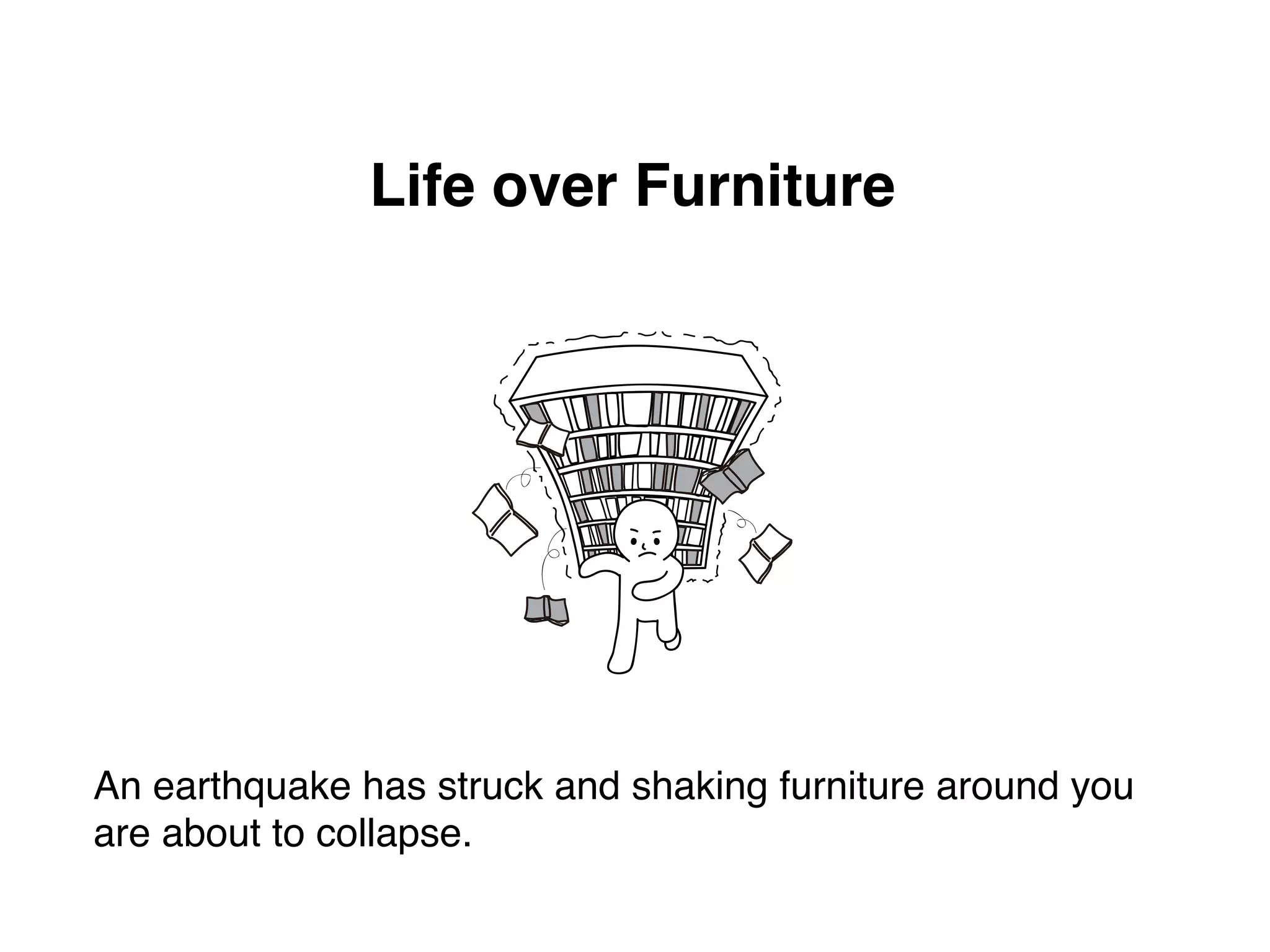 Life over Furniture 
An earthquake has struck and shaking furniture around you 
are about to collapse. 
 