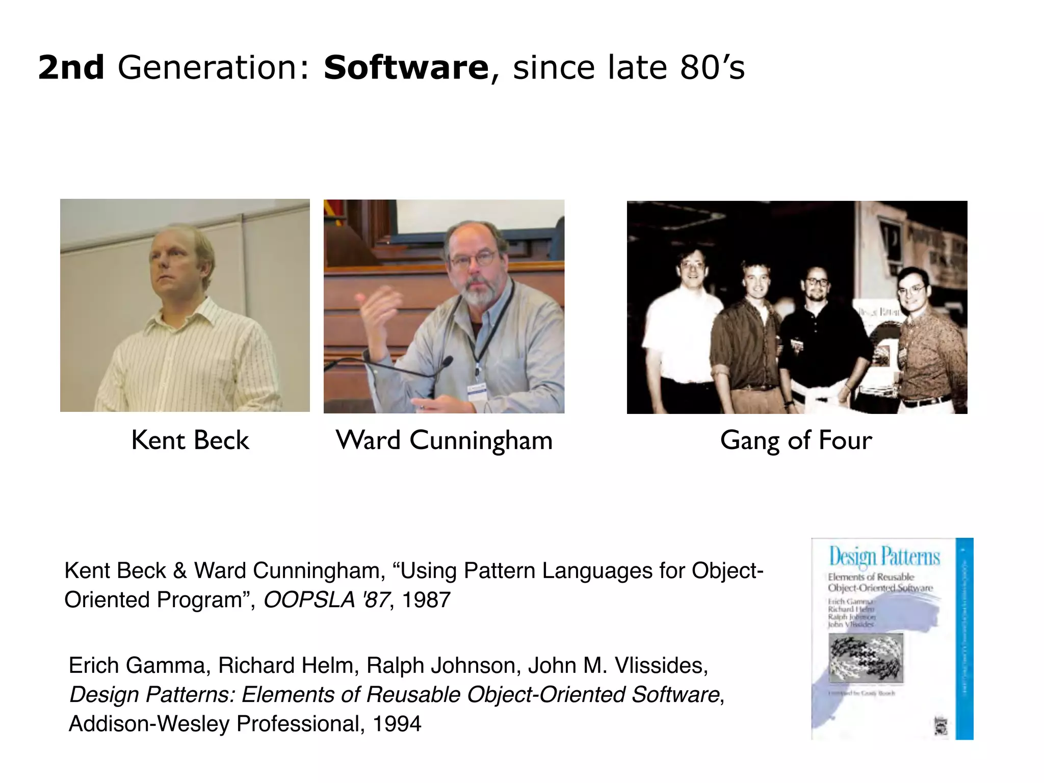 2nd Generation: Software, since late 80’s 
Kent Beck Ward Cunningham 
Gang of Four 
Kent Beck & Ward Cunningham, “Using Pattern Languages for Object- 
Oriented Program”, OOPSLA '87, 1987 
Erich Gamma, Richard Helm, Ralph Johnson, John M. Vlissides,! 
Design Patterns: Elements of Reusable Object-Oriented Software,! 
Addison-Wesley Professional, 1994 
 