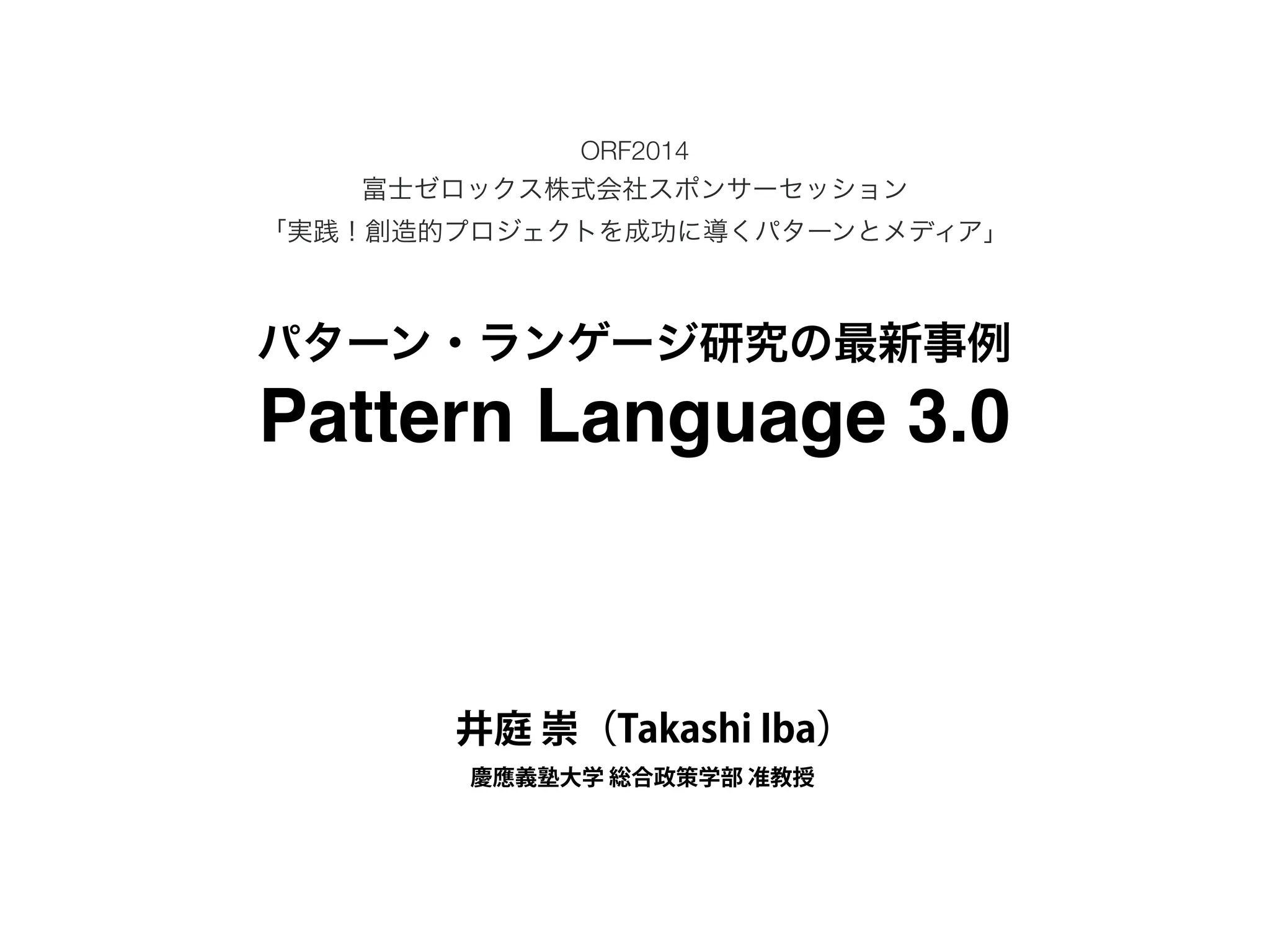ORF2014 
富士ゼロックス株式会社スポンサーセッション 
「実践！創造的プロジェクトを成功に導くパターンとメディア」 
パターン・ランゲージ研究の最新事例 
Pattern Language 3.0 
井庭 崇（Takashi Iba） 
慶應義塾大学 総合政策学部 准教授 

