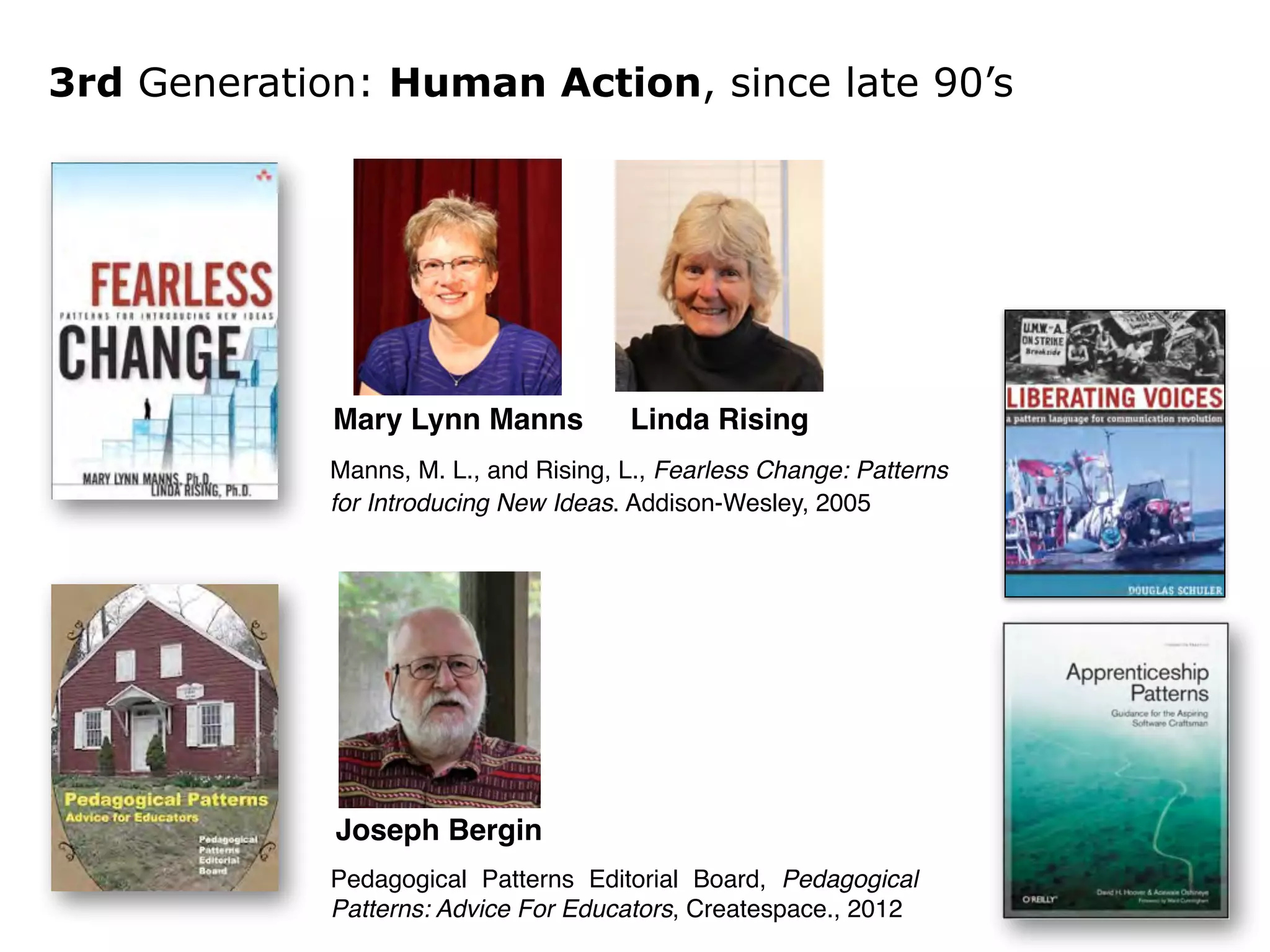 3rd Generation: Human Action, since late 90’s 
Mary Lynn Manns Linda Rising 
Manns, M. L., and Rising, L., Fearless Change: Patterns 
for Introducing New Ideas. Addison-Wesley, 2005 
Joseph Bergin 
Pedagogical Patterns Editorial Board, Pedagogical 
Patterns: Advice For Educators, Createspace., 2012 
 